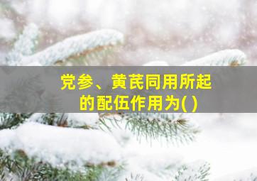 党参、黄芪同用所起的配伍作用为( )